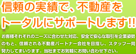 信頼の実績で、不動産をトータルにサポートします!! お客様それぞれのニーズに合わせた対応、安全で安心な取引を企業姿勢のもと、信頼される不動産パートナー会社を目指し、スタッフ一同努力してまいります。当社までお気軽にお問い合わせ下さい。